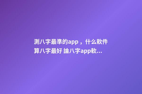 測八字最準的app，什么軟件算八字最好 論八字app軟件下載，八字軟件哪個好，好用的八字軟件，八字軟件排-第1張-觀點-玄機派